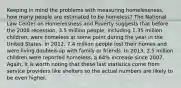 Keeping in mind the problems with measuring homelessness, how many people are estimated to be homeless? The National Law Center on Homelessness and Poverty suggests that before the 2008 recession, 3.5 million people, including 1.35 million children, were homeless at some point during the year in the United States. In 2012, 7.4 million people lost their homes and were living doubled-up with family or friends. In 2013, 2.5 million children were reported homeless, a 64% increase since 2007. Again, it is worth noting that these last statistics come from service providers like shelters so the actual numbers are likely to be even higher.