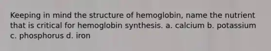 Keeping in mind the structure of hemoglobin, name the nutrient that is critical for hemoglobin synthesis. a. calcium b. potassium c. phosphorus d. iron