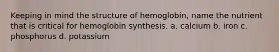 Keeping in mind the structure of hemoglobin, name the nutrient that is critical for hemoglobin synthesis. a. calcium b. iron c. phosphorus d. potassium