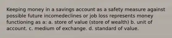 Keeping money in a savings account as a safety measure against possible future incomedeclines or job loss represents money functioning as a: a. store of value (store of wealth) b. unit of account. c. medium of exchange. d. standard of value.