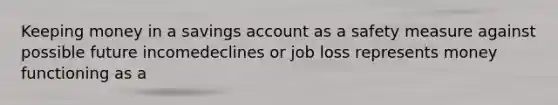 Keeping money in a savings account as a safety measure against possible future incomedeclines or job loss represents money functioning as a