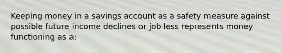 Keeping money in a savings account as a safety measure against possible future income declines or job less represents money functioning as a: