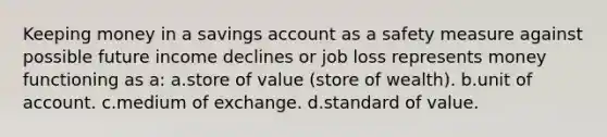 Keeping money in a savings account as a safety measure against possible future income declines or job loss represents money functioning as a: a.​store of value (store of wealth). b.​unit of account. c.​medium of exchange. d.​standard of value.