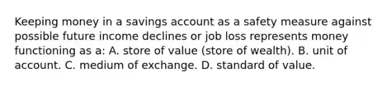 Keeping money in a savings account as a safety measure against possible future income declines or job loss represents money functioning as a: A. store of value (store of wealth). B. unit of account. C. medium of exchange. D. standard of value.