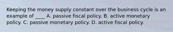 Keeping the money supply constant over the business cycle is an example of ____ A. passive fiscal policy. B. active monetary policy. C. passive monetary policy. D. active fiscal policy.