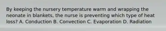 By keeping the nursery temperature warm and wrapping the neonate in blankets, the nurse is preventing which type of heat loss? A. Conduction B. Convection C. Evaporation D. Radiation