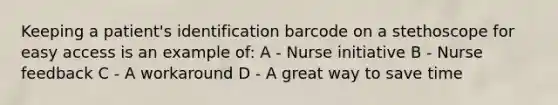 Keeping a patient's identification barcode on a stethoscope for easy access is an example of: A - Nurse initiative B - Nurse feedback C - A workaround D - A great way to save time