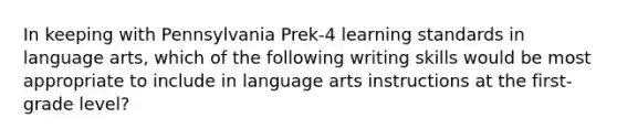 In keeping with Pennsylvania Prek-4 learning standards in language arts, which of the following writing skills would be most appropriate to include in language arts instructions at the first-grade level?