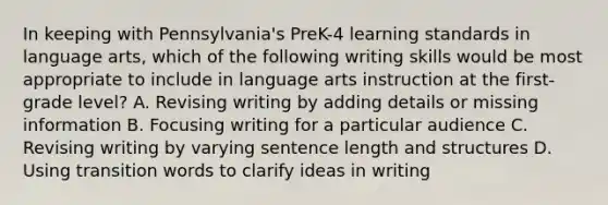 In keeping with Pennsylvania's PreK-4 learning standards in language arts, which of the following writing skills would be most appropriate to include in language arts instruction at the first-grade level? A. Revising writing by adding details or missing information B. Focusing writing for a particular audience C. Revising writing by varying sentence length and structures D. Using transition words to clarify ideas in writing