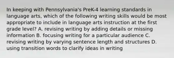 In keeping with Pennsylvania's PreK-4 learning standards in language arts, which of the following writing skills would be most appropriate to include in language arts instruction at the first grade level? A. revising writing by adding details or missing information B. focusing writing for a particular audience C. revising writing by varying sentence length and structures D. using transition words to clarify ideas in writing