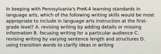 In keeping with Pennsylvania's PreK-4 learning standards in language arts, which of the following writing skills would be most appropriate to include in language arts instruction at the first-grade level? A. revising writing by adding details or missing information B. focusing writing for a particular audience C. revising writing by varying sentence length and structures D. using transition words to clarify ideas in writing