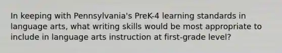 In keeping with Pennsylvania's PreK-4 learning standards in language arts, what writing skills would be most appropriate to include in language arts instruction at first-grade level?