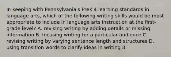 In keeping with Pennsylvania's PreK-4 learning standards in language arts, which of the following writing skills would be most appropriate to include in language arts instruction at the first-grade level? A. revising writing by adding details or missing information B. focusing writing for a particular audience C. revising writing by varying sentence length and structures D. using transition words to clarify ideas in writing 8.