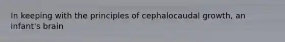 In keeping with the principles of cephalocaudal growth, an infant's brain