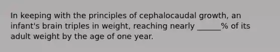 In keeping with the principles of cephalocaudal growth, an infant's brain triples in weight, reaching nearly ______% of its adult weight by the age of one year.