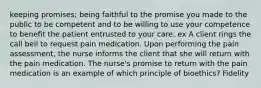 keeping promises; being faithful to the promise you made to the public to be competent and to be willing to use your competence to benefit the patient entrusted to your care. ex A client rings the call bell to request pain medication. Upon performing the pain assessment, the nurse informs the client that she will return with the pain medication. The nurse's promise to return with the pain medication is an example of which principle of bioethics? Fidelity