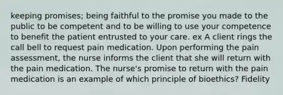 keeping promises; being faithful to the promise you made to the public to be competent and to be willing to use your competence to benefit the patient entrusted to your care. ex A client rings the call bell to request pain medication. Upon performing the pain assessment, the nurse informs the client that she will return with the pain medication. The nurse's promise to return with the pain medication is an example of which principle of bioethics? Fidelity