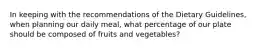 In keeping with the recommendations of the Dietary Guidelines, when planning our daily meal, what percentage of our plate should be composed of fruits and vegetables?