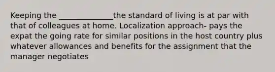 Keeping the ______________the standard of living is at par with that of colleagues at home. Localization approach- pays the expat the going rate for similar positions in the host country plus whatever allowances and benefits for the assignment that the manager negotiates