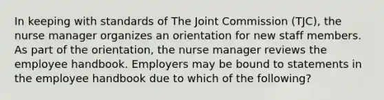 In keeping with standards of The Joint Commission (TJC), the nurse manager organizes an orientation for new staff members. As part of the orientation, the nurse manager reviews the employee handbook. Employers may be bound to statements in the employee handbook due to which of the following?