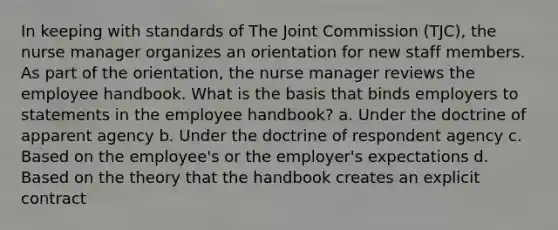 In keeping with standards of The Joint Commission (TJC), the nurse manager organizes an orientation for new staff members. As part of the orientation, the nurse manager reviews the employee handbook. What is the basis that binds employers to statements in the employee handbook? a. Under the doctrine of apparent agency b. Under the doctrine of respondent agency c. Based on the employee's or the employer's expectations d. Based on the theory that the handbook creates an explicit contract