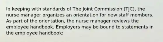 In keeping with standards of The Joint Commission (TJC), the nurse manager organizes an orientation for new staff members. As part of the orientation, the nurse manager reviews the employee handbook. Employers may be bound to statements in the employee handbook: