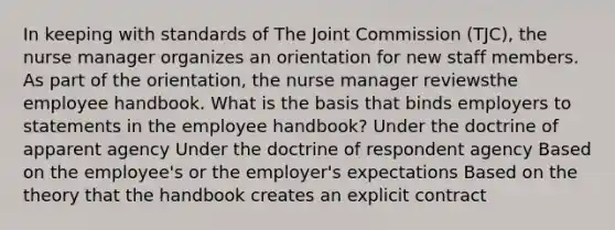 In keeping with standards of The Joint Commission (TJC), the nurse manager organizes an orientation for new staff members. As part of the orientation, the nurse manager reviewsthe employee handbook. What is the basis that binds employers to statements in the employee handbook? Under the doctrine of apparent agency Under the doctrine of respondent agency Based on the employee's or the employer's expectations Based on the theory that the handbook creates an explicit contract