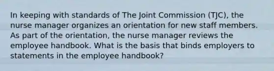 In keeping with standards of The Joint Commission (TJC), the nurse manager organizes an orientation for new staff members. As part of the orientation, the nurse manager reviews the employee handbook. What is the basis that binds employers to statements in the employee handbook?