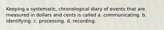 Keeping a systematic, chronological diary of events that are measured in dollars and cents is called a. communicating. b. identifying. c. processing. d. recording.