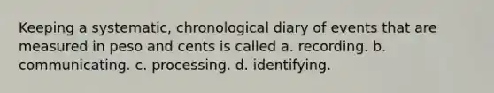 Keeping a systematic, chronological diary of events that are measured in peso and cents is called a. recording. b. communicating. c. processing. d. identifying.