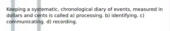 Keeping a systematic, chronological diary of events, measured in dollars and cents is called a) processing. b) identifying. c) communicating. d) recording.