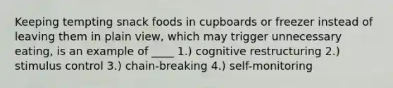 Keeping tempting snack foods in cupboards or freezer instead of leaving them in plain view, which may trigger unnecessary eating, is an example of ____ 1.) cognitive restructuring 2.) stimulus control 3.) chain-breaking 4.) self-monitoring