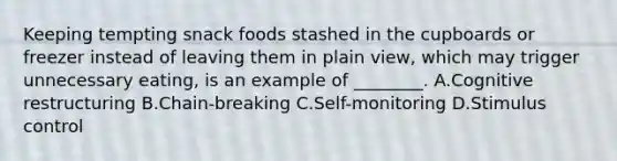 Keeping tempting snack foods stashed in the cupboards or freezer instead of leaving them in plain view, which may trigger unnecessary eating, is an example of ________. A.Cognitive restructuring B.Chain-breaking C.Self-monitoring D.Stimulus control