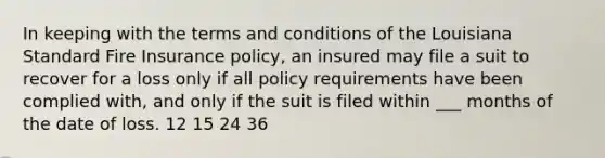 In keeping with the terms and conditions of the Louisiana Standard Fire Insurance policy, an insured may file a suit to recover for a loss only if all policy requirements have been complied with, and only if the suit is filed within ___ months of the date of loss. 12 15 24 36