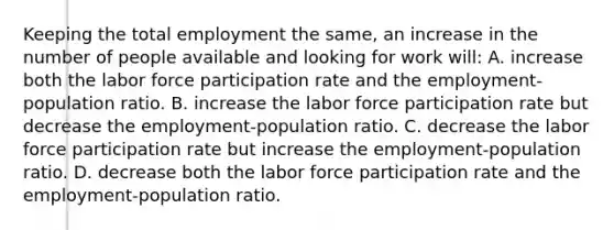 Keeping the total employment the same, an increase in the number of people available and looking for work will: A. increase both the labor force participation rate and the employment-population ratio. B. increase the labor force participation rate but decrease the employment-population ratio. C. decrease the labor force participation rate but increase the employment-population ratio. D. decrease both the labor force participation rate and the employment-population ratio.