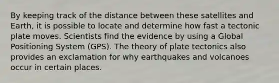 By keeping track of the distance between these satellites and Earth, it is possible to locate and determine how fast a tectonic plate moves. Scientists find the evidence by using a Global Positioning System (GPS). The theory of plate tectonics also provides an exclamation for why earthquakes and volcanoes occur in certain places.