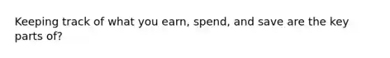 Keeping track of what you earn, spend, and save are the key parts of?