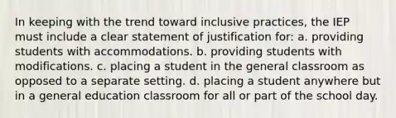 In keeping with the trend toward inclusive​ practices, the IEP must include a clear statement of justification​ for: a. providing students with accommodations. b. providing students with modifications. c. placing a student in the general classroom as opposed to a separate setting. d. placing a student anywhere but in a general education classroom for all or part of the school day.