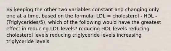 By keeping the other two variables constant and changing only one at a time, based on the formula: LDL = cholesterol - HDL - (Triglycerides/5), which of the following would have the greatest effect in reducing LDL levels? reducing HDL levels reducing cholesterol levels reducing triglyceride levels increasing triglyceride levels