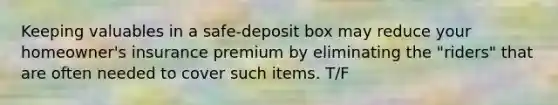 Keeping valuables in a safe-deposit box may reduce your homeowner's insurance premium by eliminating the "riders" that are often needed to cover such items. T/F