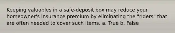 Keeping valuables in a safe-deposit box may reduce your homeowner's insurance premium by eliminating the "riders" that are often needed to cover such items. a. True b. False