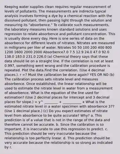 Keeping water supplies clean requires regular measurement of levels of pollutants. The measurements are indirecta typical analysis involves forming a dye by a chemical reaction with the dissolved pollutant, then passing light through the solution and measuring its "absorbence." To calibrate such measurements, the laboratory measures known standard solutions and uses regression to relate absorbence and pollutant concentration. This is usually done every day. Here is one series of data on the absorbence for different levels of nitrates. Nitrates are measured in milligrams per liter of water. Nitrates 50 50 100 200 400 800 1200 1600 2000 2000 Absorbence7.0 7.5 12.9 24.0 47.0 92.0 138.0 183.0 231.0 226.0 (a) Chemical theory says that these data should lie on a straight line. If the correlation is not at least 0.997, something went wrong and the calibration procedure is repeated. Plot the data.Find the correlation. (Use 4 decimal places.). r =? Must the calibration be done again? YES OR NO (b) The calibration process sets nitrate level and measures absorbence. Once established, the linear relationship will be used to estimate the nitrate level in water from a measurement of absorbence. What is the equation of the line used for estimation? (Use 2 decimal places for intercept and 3 decimal places for slope.) = y^ ________ + ___________ x What is the estimated nitrate level in a water specimen with absorbence 37? (Use 1 decimal place.) (c) Do you expect estimates of nitrate level from absorbence to be quite accurate? Why? a. This prediction is of a value that is not in the range of the data and therefore cannot be accurate. b. Since the calibration is so important, it is inaccurate to use this regression to predict. c. This prediction should be very inaccurate because the relationship is too perfectly linear. d. This prediction should be very accurate because the relationship is so strong as indicated by r.