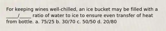 For keeping wines well-chilled, an ice bucket may be filled with a _____/_____ ratio of water to ice to ensure even transfer of heat from bottle. a. 75/25 b. 30/70 c. 50/50 d. 20/80