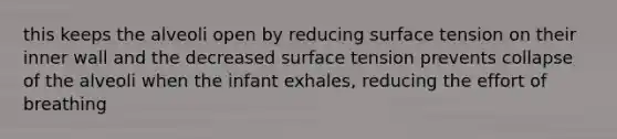 this keeps the alveoli open by reducing surface tension on their inner wall and the decreased surface tension prevents collapse of the alveoli when the infant exhales, reducing the effort of breathing