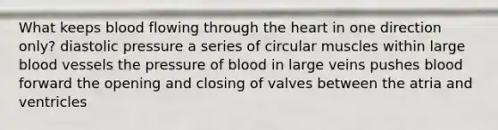 What keeps blood flowing through the heart in one direction only? diastolic pressure a series of circular muscles within large blood vessels the pressure of blood in large veins pushes blood forward the opening and closing of valves between the atria and ventricles