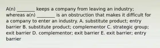 A(n) ________ keeps a company from leaving an​ industry; whereas​ a(n) ________ is an obstruction that makes it difficult for a company to enter an industry. A. substitute​ product; entry barrier B. substitute​ product; complementor C. strategic​ group; exit barrier D. complementor; exit barrier E. exit​ barrier; entry barrier