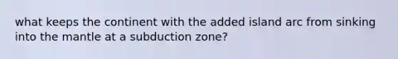 what keeps the continent with the added island arc from sinking into the mantle at a subduction zone?