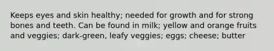 Keeps eyes and skin healthy; needed for growth and for strong bones and teeth. Can be found in milk; yellow and orange fruits and veggies; dark-green, leafy veggies; eggs; cheese; butter