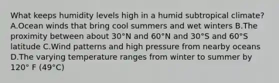 What keeps humidity levels high in a humid subtropical climate? A.Ocean winds that bring cool summers and wet winters B.The proximity between about 30°N and 60°N and 30°S and 60°S latitude C.Wind patterns and high pressure from nearby oceans D.The varying temperature ranges from winter to summer by 120° F (49°C)