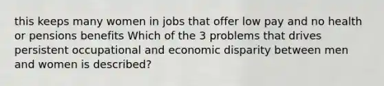 this keeps many women in jobs that offer low pay and no health or pensions benefits Which of the 3 problems that drives persistent occupational and economic disparity between men and women is described?